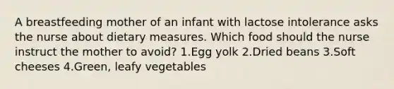 A breastfeeding mother of an infant with lactose intolerance asks the nurse about dietary measures. Which food should the nurse instruct the mother to avoid? 1.Egg yolk 2.Dried beans 3.Soft cheeses 4.Green, leafy vegetables