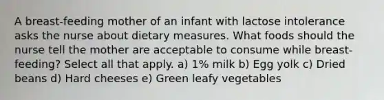 A breast-feeding mother of an infant with lactose intolerance asks the nurse about dietary measures. What foods should the nurse tell the mother are acceptable to consume while breast-feeding? Select all that apply. a) 1% milk b) Egg yolk c) Dried beans d) Hard cheeses e) Green leafy vegetables