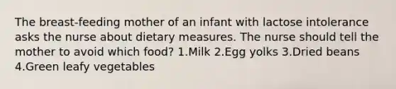 The breast-feeding mother of an infant with lactose intolerance asks the nurse about dietary measures. The nurse should tell the mother to avoid which food? 1.Milk 2.Egg yolks 3.Dried beans 4.Green leafy vegetables