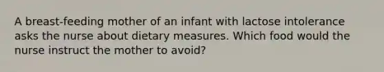 A breast-feeding mother of an infant with lactose intolerance asks the nurse about dietary measures. Which food would the nurse instruct the mother to avoid?