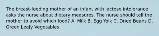 The breast-feeding mother of an infant with lactose intolerance asks the nurse about dietary measures. The nurse should tell the mother to avoid which food? A. Milk B. Egg Yolk C. Dried Beans D. Green Leafy Vegetables