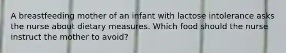 A breastfeeding mother of an infant with lactose intolerance asks the nurse about dietary measures. Which food should the nurse instruct the mother to avoid?