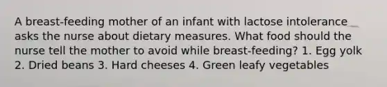 A breast-feeding mother of an infant with lactose intolerance asks the nurse about dietary measures. What food should the nurse tell the mother to avoid while breast-feeding? 1. Egg yolk 2. Dried beans 3. Hard cheeses 4. Green leafy vegetables