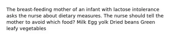 The breast-feeding mother of an infant with lactose intolerance asks the nurse about dietary measures. The nurse should tell the mother to avoid which food? Milk Egg yolk Dried beans Green leafy vegetables