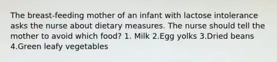 The breast-feeding mother of an infant with lactose intolerance asks the nurse about dietary measures. The nurse should tell the mother to avoid which food? 1. Milk 2.Egg yolks 3.Dried beans 4.Green leafy vegetables