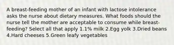 A breast-feeding mother of an infant with lactose intolerance asks the nurse about dietary measures. What foods should the nurse tell the mother are acceptable to consume while breast-feeding? Select all that apply 1.1% milk 2.Egg yolk 3.Dried beans 4.Hard cheeses 5.Green leafy vegetables