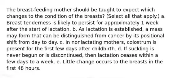 The breast-feeding mother should be taught to expect which changes to the condition of the breasts? (Select all that apply.) a. Breast tenderness is likely to persist for approximately 1 week after the start of lactation. b. As lactation is established, a mass may form that can be distinguished from cancer by its positional shift from day to day. c. In nonlactating mothers, colostrum is present for the first few days after childbirth. d. If suckling is never begun or is discontinued, then lactation ceases within a few days to a week. e. Little change occurs to the breasts in the first 48 hours.