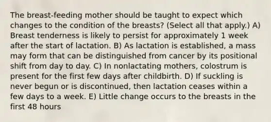 The breast-feeding mother should be taught to expect which changes to the condition of the breasts? (Select all that apply.) A) Breast tenderness is likely to persist for approximately 1 week after the start of lactation. B) As lactation is established, a mass may form that can be distinguished from cancer by its positional shift from day to day. C) In nonlactating mothers, colostrum is present for the first few days after childbirth. D) If suckling is never begun or is discontinued, then lactation ceases within a few days to a week. E) Little change occurs to the breasts in the first 48 hours