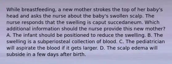 While breastfeeding, a new mother strokes the top of her baby's head and asks the nurse about the baby's swollen scalp. The nurse responds that the swelling is caput succedaneum. Which additional information should the nurse provide this new mother? A. The infant should be positioned to reduce the swelling. B. The swelling is a subperiosteal collection of blood. C. The pediatrician will aspirate the blood if it gets larger. D. The scalp edema will subside in a few days after birth.