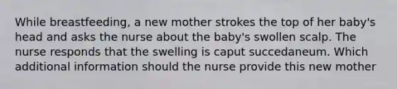 While breastfeeding, a new mother strokes the top of her baby's head and asks the nurse about the baby's swollen scalp. The nurse responds that the swelling is caput succedaneum. Which additional information should the nurse provide this new mother