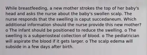 While breastfeeding, a new mother strokes the top of her baby's head and asks the nurse about the baby's swollen scalp. The nurse responds that the swelling is caput succedaneum. Which additional information should the nurse provide this new mother? o The infant should be positioned to reduce the swelling. o The swelling is a subperiosteal collection of blood. o The pediatrician will aspirate the blood if it gets larger. o The scalp edema will subside in a few days after birth.