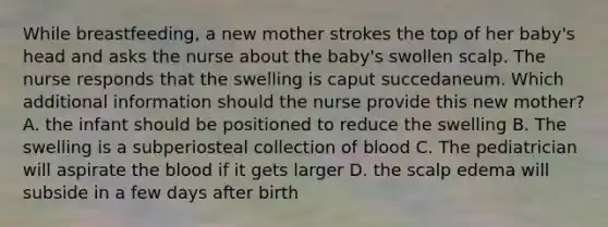 While breastfeeding, a new mother strokes the top of her baby's head and asks the nurse about the baby's swollen scalp. The nurse responds that the swelling is caput succedaneum. Which additional information should the nurse provide this new mother? A. the infant should be positioned to reduce the swelling B. The swelling is a subperiosteal collection of blood C. The pediatrician will aspirate the blood if it gets larger D. the scalp edema will subside in a few days after birth