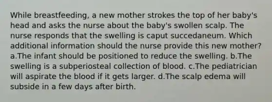 While breastfeeding, a new mother strokes the top of her baby's head and asks the nurse about the baby's swollen scalp. The nurse responds that the swelling is caput succedaneum. Which additional information should the nurse provide this new mother? a.The infant should be positioned to reduce the swelling. b.The swelling is a subperiosteal collection of blood. c.The pediatrician will aspirate the blood if it gets larger. d.The scalp edema will subside in a few days after birth.