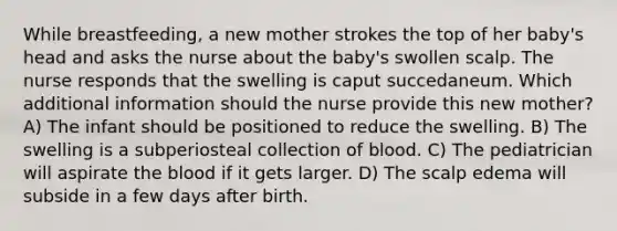 While breastfeeding, a new mother strokes the top of her baby's head and asks the nurse about the baby's swollen scalp. The nurse responds that the swelling is caput succedaneum. Which additional information should the nurse provide this new mother? A) The infant should be positioned to reduce the swelling. B) The swelling is a subperiosteal collection of blood. C) The pediatrician will aspirate the blood if it gets larger. D) The scalp edema will subside in a few days after birth.