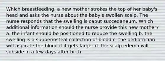 Which breastfeeding, a new mother strokes the top of her baby's head and asks the nurse about the baby's swollen scalp. The nurse responds that the swelling is caput succedaneum. Which additional information should the nurse provide this new mother? a. the infant should be positioned to reduce the swelling b. the swelling is a subperiosteal collection of blood c. the pediatrician will aspirate the blood if it gets larger d. the scalp edema will subside in a few days after birth