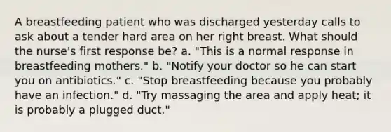 A breastfeeding patient who was discharged yesterday calls to ask about a tender hard area on her right breast. What should the nurse's first response be? a. "This is a normal response in breastfeeding mothers." b. "Notify your doctor so he can start you on antibiotics." c. "Stop breastfeeding because you probably have an infection." d. "Try massaging the area and apply heat; it is probably a plugged duct."