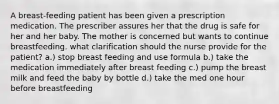 A breast-feeding patient has been given a prescription medication. The prescriber assures her that the drug is safe for her and her baby. The mother is concerned but wants to continue breastfeeding. what clarification should the nurse provide for the patient? a.) stop breast feeding and use formula b.) take the medication immediately after breast feeding c.) pump the breast milk and feed the baby by bottle d.) take the med one hour before breastfeeding