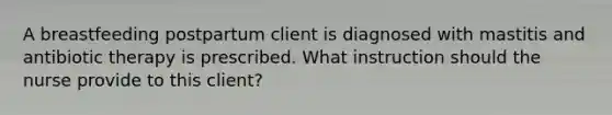 A breastfeeding postpartum client is diagnosed with mastitis and antibiotic therapy is prescribed. What instruction should the nurse provide to this client?