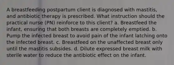 A breastfeeding postpartum client is diagnosed with mastitis, and antibiotic therapy is prescribed. What instruction should the practical nurse (PN) reinforce to this client? a. Breastfeed the infant, ensuring that both breasts are completely emptied. b. Pump the infected breast to avoid pain of the infant latching onto the infected breast. c. Breastfeed on the unaffected breast only until the mastitis subsides. d. Dilute expressed breast milk with sterile water to reduce the antibiotic effect on the infant. ​