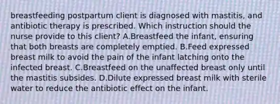 breastfeeding postpartum client is diagnosed with mastitis, and antibiotic therapy is prescribed. Which instruction should the nurse provide to this client? A.Breastfeed the infant, ensuring that both breasts are completely emptied. B.Feed expressed breast milk to avoid the pain of the infant latching onto the infected breast. C.Breastfeed on the unaffected breast only until the mastitis subsides. D.Dilute expressed breast milk with sterile water to reduce the antibiotic effect on the infant.