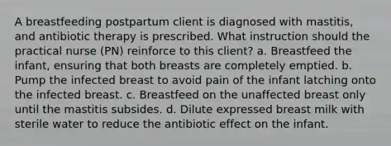 A breastfeeding postpartum client is diagnosed with mastitis, and antibiotic therapy is prescribed. What instruction should the practical nurse (PN) reinforce to this client? a. Breastfeed the infant, ensuring that both breasts are completely emptied. b. Pump the infected breast to avoid pain of the infant latching onto the infected breast. c. Breastfeed on the unaffected breast only until the mastitis subsides. d. Dilute expressed breast milk with sterile water to reduce the antibiotic effect on the infant.