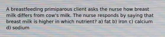 A breastfeeding primiparous client asks the nurse how breast milk differs from cow's milk. The nurse responds by saying that breast milk is higher in which nutrient? a) fat b) iron c) calcium d) sodium