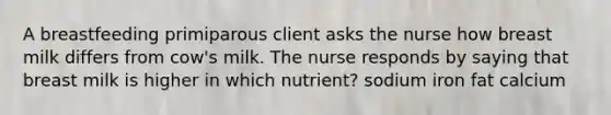 A breastfeeding primiparous client asks the nurse how breast milk differs from cow's milk. The nurse responds by saying that breast milk is higher in which nutrient? sodium iron fat calcium