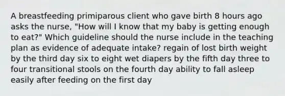 A breastfeeding primiparous client who gave birth 8 hours ago asks the nurse, "How will I know that my baby is getting enough to eat?" Which guideline should the nurse include in the teaching plan as evidence of adequate intake? regain of lost birth weight by the third day six to eight wet diapers by the fifth day three to four transitional stools on the fourth day ability to fall asleep easily after feeding on the first day