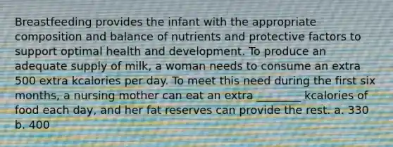 Breastfeeding provides the infant with the appropriate composition and balance of nutrients and protective factors to support optimal health and development. To produce an adequate supply of milk, a woman needs to consume an extra 500 extra kcalories per day. To meet this need during the first six months, a nursing mother can eat an extra ________ kcalories of food each day, and her fat reserves can provide the rest. a. 330 b. 400