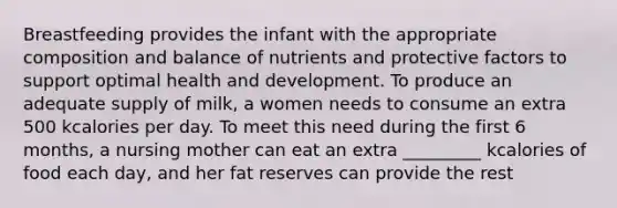 Breastfeeding provides the infant with the appropriate composition and balance of nutrients and protective factors to support optimal health and development. To produce an adequate supply of milk, a women needs to consume an extra 500 kcalories per day. To meet this need during the first 6 months, a nursing mother can eat an extra _________ kcalories of food each day, and her fat reserves can provide the rest