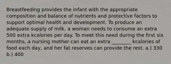 Breastfeeding provides the infant with the appropriate composition and balance of nutrients and protective factors to support optimal health and development. To produce an adequate supply of milk, a woman needs to consume an extra 500 extra kcalories per day. To meet this need during the first six months, a nursing mother can eat an extra ________ kcalories of food each day, and her fat reserves can provide the rest. a.) 330 b.) 400