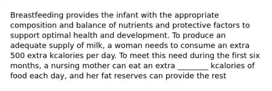 Breastfeeding provides the infant with the appropriate composition and balance of nutrients and protective factors to support optimal health and development. To produce an adequate supply of milk, a woman needs to consume an extra 500 extra kcalories per day. To meet this need during the first six months, a nursing mother can eat an extra ________ kcalories of food each day, and her fat reserves can provide the rest