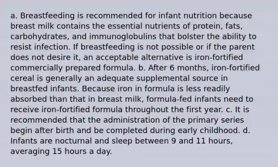 a. Breastfeeding is recommended for infant nutrition because breast milk contains the essential nutrients of protein, fats, carbohydrates, and immunoglobulins that bolster the ability to resist infection. If breastfeeding is not possible or if the parent does not desire it, an acceptable alternative is iron-fortified commercially prepared formula. b. After 6 months, iron-fortified cereal is generally an adequate supplemental source in breastfed infants. Because iron in formula is less readily absorbed than that in breast milk, formula-fed infants need to receive iron-fortified formula throughout the first year. c. It is recommended that the administration of the primary series begin after birth and be completed during early childhood. d. Infants are nocturnal and sleep between 9 and 11 hours, averaging 15 hours a day.