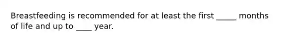 Breastfeeding is recommended for at least the first _____ months of life and up to ____ year.