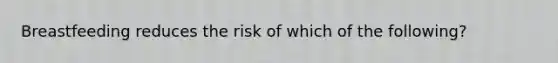 Breastfeeding reduces the risk of which of the following?