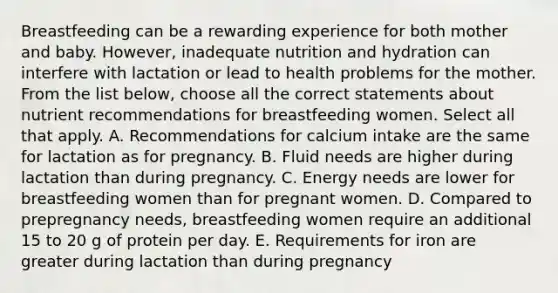 Breastfeeding can be a rewarding experience for both mother and baby. However, inadequate nutrition and hydration can interfere with lactation or lead to health problems for the mother. From the list below, choose all the correct statements about nutrient recommendations for breastfeeding women. Select all that apply. A. Recommendations for calcium intake are the same for lactation as for pregnancy. B. Fluid needs are higher during lactation than during pregnancy. C. Energy needs are lower for breastfeeding women than for pregnant women. D. Compared to prepregnancy needs, breastfeeding women require an additional 15 to 20 g of protein per day. E. Requirements for iron are greater during lactation than during pregnancy