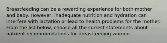 Breastfeeding can be a rewarding experience for both mother and baby. However, inadequate nutrition and hydration can interfere with lactation or lead to health problems for the mother. From the list below, choose all the correct statements about nutrient recommendations for breastfeeding women.