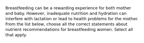 Breastfeeding can be a rewarding experience for both mother and baby. However, inadequate nutrition and hydration can interfere with lactation or lead to health problems for the mother. From the list below, choose all the correct statements about nutrient recommendations for breastfeeding women. Select all that apply.