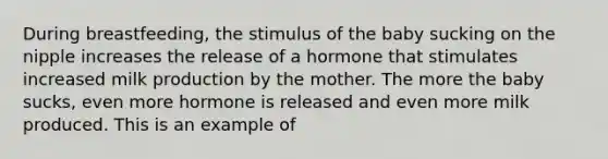 During breastfeeding, the stimulus of the baby sucking on the nipple increases the release of a hormone that stimulates increased milk production by the mother. The more the baby sucks, even more hormone is released and even more milk produced. This is an example of