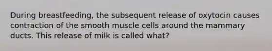 During breastfeeding, the subsequent release of oxytocin causes contraction of the smooth muscle cells around the mammary ducts. This release of milk is called what?