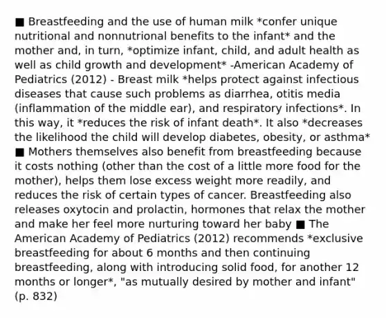 ■ Breastfeeding and the use of human milk *confer unique nutritional and nonnutrional benefits to the infant* and the mother and, in turn, *optimize infant, child, and adult health as well as child growth and development* -American Academy of Pediatrics (2012) - Breast milk *helps protect against infectious diseases that cause such problems as diarrhea, otitis media (inflammation of the middle ear), and respiratory infections*. In this way, it *reduces the risk of infant death*. It also *decreases the likelihood the child will develop diabetes, obesity, or asthma* ■ Mothers themselves also benefit from breastfeeding because it costs nothing (other than the cost of a little more food for the mother), helps them lose excess weight more readily, and reduces the risk of certain types of cancer. Breastfeeding also releases oxytocin and prolactin, hormones that relax the mother and make her feel more nurturing toward her baby ■ The American Academy of Pediatrics (2012) recommends *exclusive breastfeeding for about 6 months and then continuing breastfeeding, along with introducing solid food, for another 12 months or longer*, "as mutually desired by mother and infant" (p. 832)