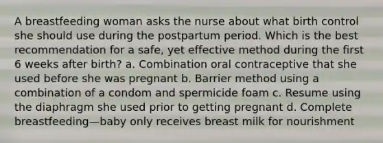 A breastfeeding woman asks the nurse about what birth control she should use during the postpartum period. Which is the best recommendation for a safe, yet effective method during the first 6 weeks after birth? a. Combination oral contraceptive that she used before she was pregnant b. Barrier method using a combination of a condom and spermicide foam c. Resume using the diaphragm she used prior to getting pregnant d. Complete breastfeeding—baby only receives breast milk for nourishment