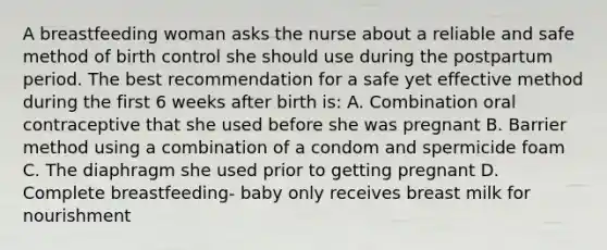 A breastfeeding woman asks the nurse about a reliable and safe method of birth control she should use during the postpartum period. The best recommendation for a safe yet effective method during the first 6 weeks after birth is: A. Combination oral contraceptive that she used before she was pregnant B. Barrier method using a combination of a condom and spermicide foam C. The diaphragm she used prior to getting pregnant D. Complete breastfeeding- baby only receives breast milk for nourishment