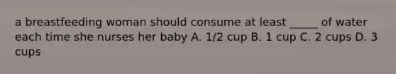 a breastfeeding woman should consume at least _____ of water each time she nurses her baby A. 1/2 cup B. 1 cup C. 2 cups D. 3 cups