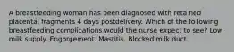 A breastfeeding woman has been diagnosed with retained placental fragments 4 days postdelivery. Which of the following breastfeeding complications would the nurse expect to see? Low milk supply. Engorgement. Mastitis. Blocked milk duct.