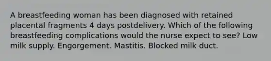 A breastfeeding woman has been diagnosed with retained placental fragments 4 days postdelivery. Which of the following breastfeeding complications would the nurse expect to see? Low milk supply. Engorgement. Mastitis. Blocked milk duct.