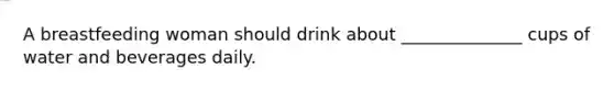 A breastfeeding woman should drink about ______________ cups of water and beverages daily.