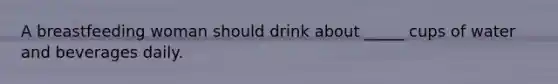 A breastfeeding woman should drink about _____ cups of water and beverages daily.