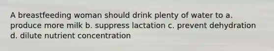 A breastfeeding woman should drink plenty of water to a. produce more milk b. suppress lactation c. prevent dehydration d. dilute nutrient concentration