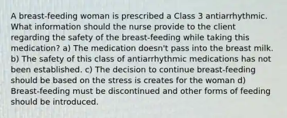 A breast-feeding woman is prescribed a Class 3 antiarrhythmic. What information should the nurse provide to the client regarding the safety of the breast-feeding while taking this medication? a) The medication doesn't pass into the breast milk. b) The safety of this class of antiarrhythmic medications has not been established. c) The decision to continue breast-feeding should be based on the stress is creates for the woman d) Breast-feeding must be discontinued and other forms of feeding should be introduced.